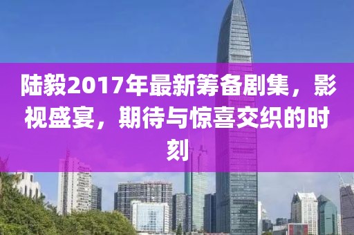 陆毅2017年最新筹备剧集,影视盛宴,期待与惊喜交织的时刻