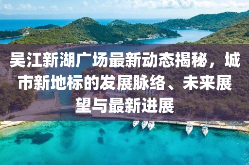 吴江新湖广场最新动态揭秘,城市新地标的发展脉络、未来展望与最新进展
