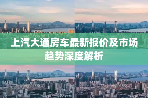 上汽大通房车最新报价及市场趋势深度解析