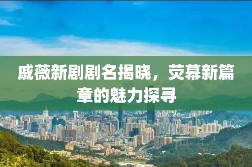 戚薇新剧剧名揭晓，荧幕新篇章的魅力探寻