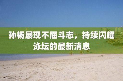 孙杨展现不屈斗志，持续闪耀泳坛的最新消息