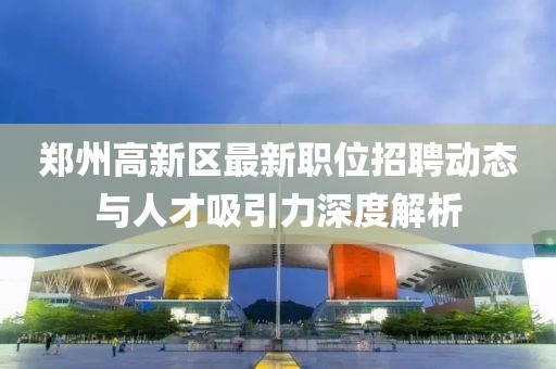 郑州高新区最新职位招聘动态与人才吸引力深度解析