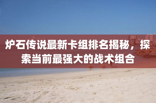 炉石传说最新卡组排名揭秘，探索当前最强大的战术组合