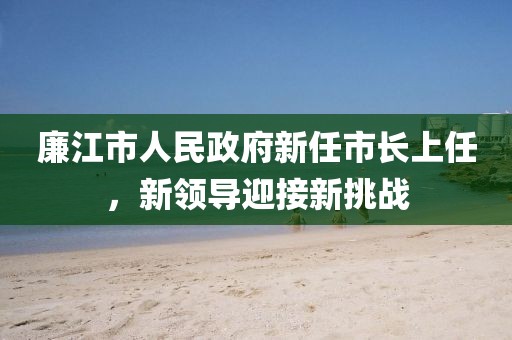 廉江市人民政府新任市长上任，新领导迎接新挑战
