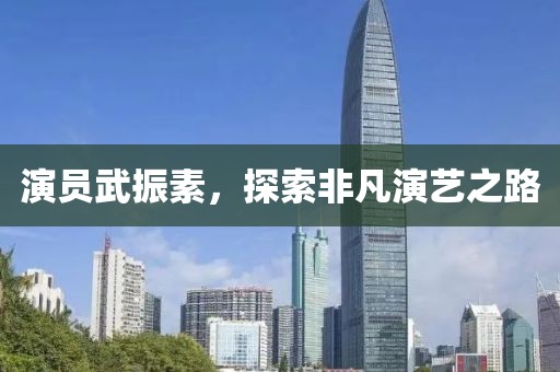 演员武振素,探索非凡演艺之路