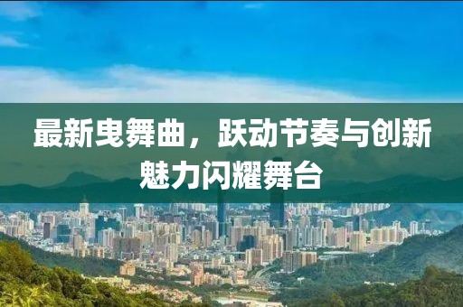 最新曳舞曲,跃动节奏与创新魅力闪耀舞台