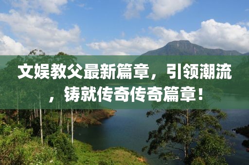 文娱教父最新篇章，引领潮流，铸就传奇传奇篇章！