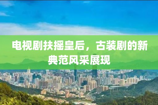 电视剧扶摇皇后,古装剧的新典范风采展现