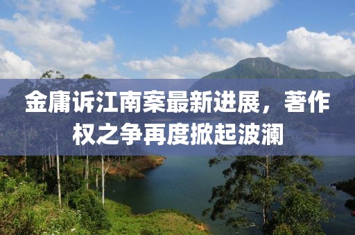 金庸诉江南案最新进展，著作权之争再度掀起波澜