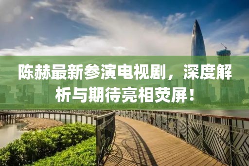 陈赫最新参演电视剧，深度解析与期待亮相荧屏！
