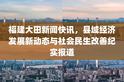 福建大田新闻快讯,县域经济发展新动态与社会民生改善纪实报道