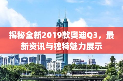 揭秘全新2019款奥迪Q3,最新资讯与独特魅力展示