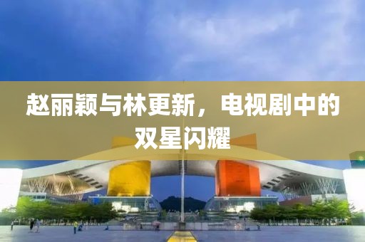 赵丽颖与林更新，电视剧中的双星闪耀