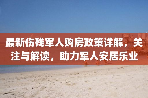 最新伤残军人购房政策详解，关注与解读，助力军人安居乐业