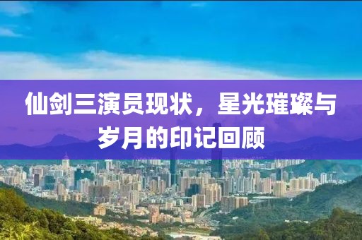 仙剑三演员现状，星光璀璨与岁月的印记回顾