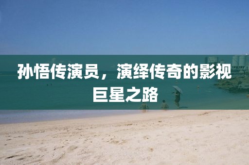 孙悟传演员，演绎传奇的影视巨星之路