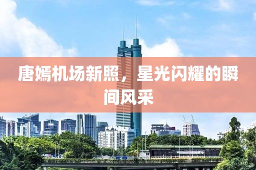 唐嫣机场新照，星光闪耀的瞬间风采