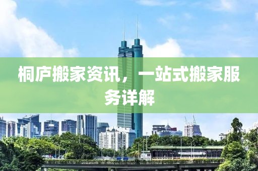 桐庐搬家资讯，一站式搬家服务详解