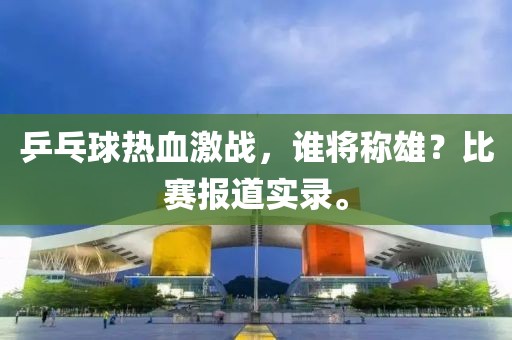乒乓球热血激战，谁将称雄？比赛报道实录。