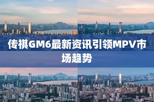 传祺GM6最新资讯引领MPV市场趋势