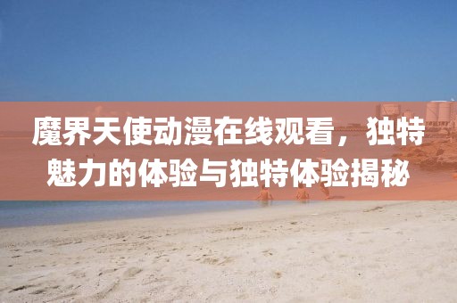 魔界天使动漫在线观看,独特魅力的体验与独特体验揭秘