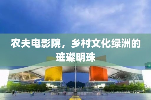 农夫电影院，乡村文化绿洲的璀璨明珠