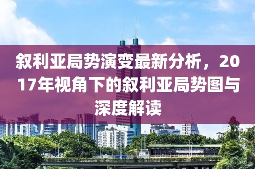 叙利亚局势演变最新分析,2017年视角下的叙利亚局势图与深度解读