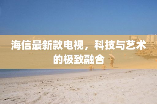 海信最新款电视,科技与艺术的极致融合