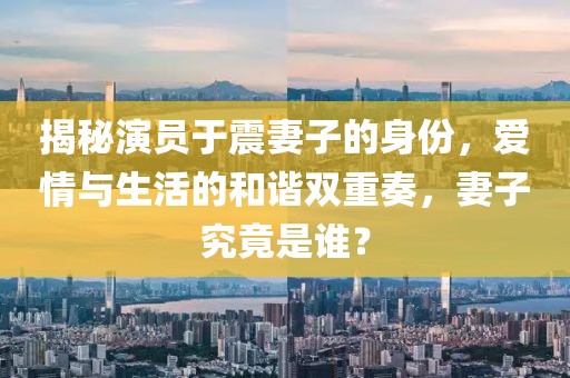 揭秘演员于震妻子的身份，爱情与生活的和谐双重奏，妻子究竟是谁？