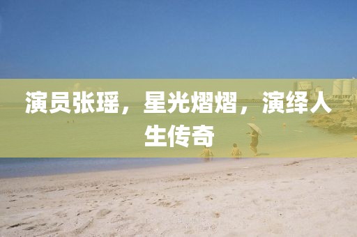 演员张瑶,星光熠熠,演绎人生传奇