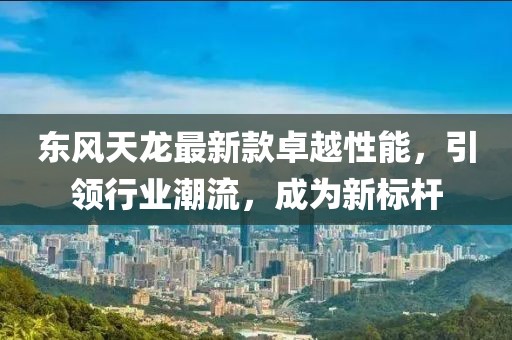 东风天龙最新款卓越性能,引领行业潮流,成为新标杆