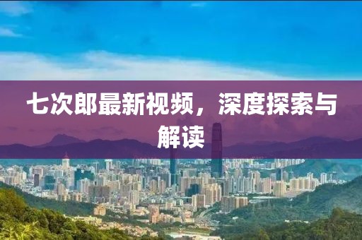 七次郎最新视频，深度探索与解读