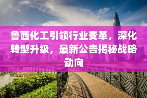 鲁西化工引领行业变革,深化转型升级,最新公告揭秘战略动向