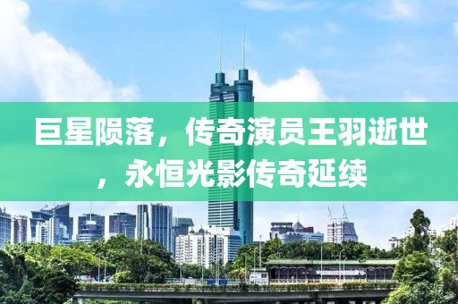 巨星陨落，传奇演员王羽逝世，永恒光影传奇延续