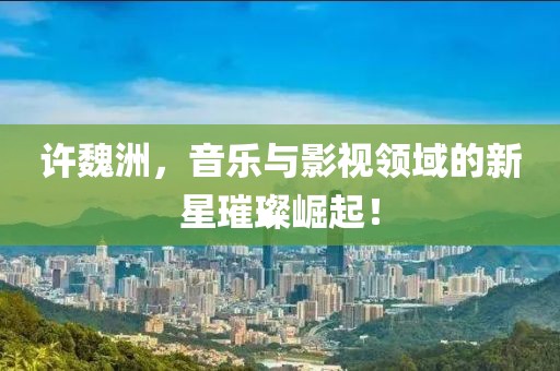 许魏洲,音乐与影视领域的新星璀璨崛起!