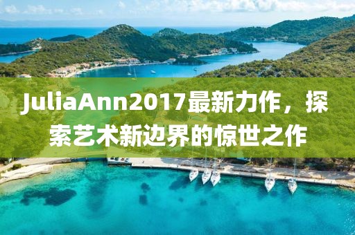 JuliaAnn2017最新力作,探索艺术新边界的惊世之作