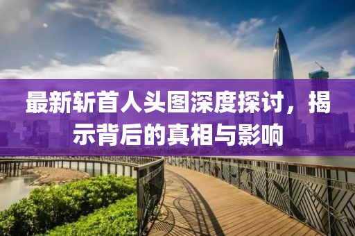 最新斩首人头图深度探讨，揭示背后的真相与影响
