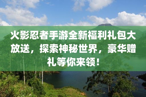 火影忍者手游全新福利礼包大放送,探索神秘世界,豪华赠礼等你来领!