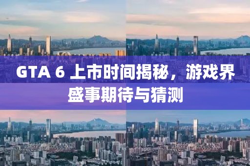 GTA 6 上市时间揭秘,游戏界盛事期待与猜测