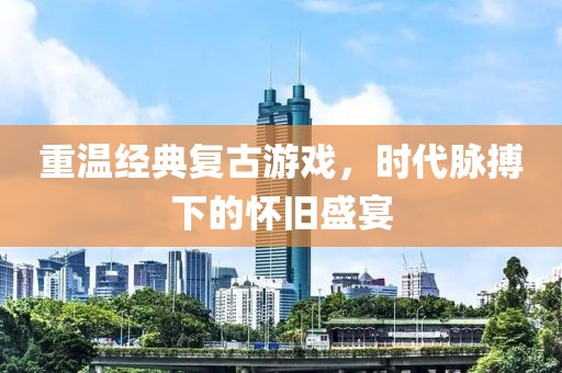 重温经典复古游戏，时代脉搏下的怀旧盛宴