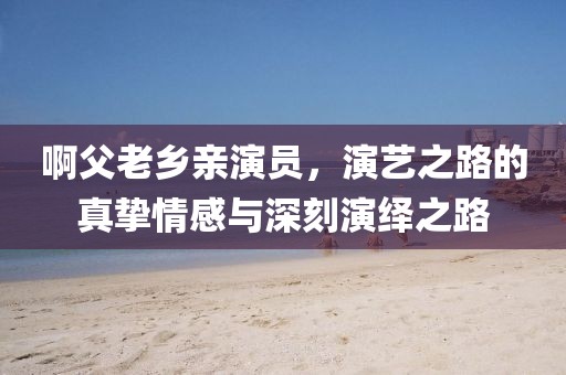 啊父老乡亲演员,演艺之路的真挚情感与深刻演绎之路