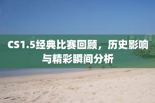 CS1.5经典比赛回顾,历史影响与精彩瞬间分析
