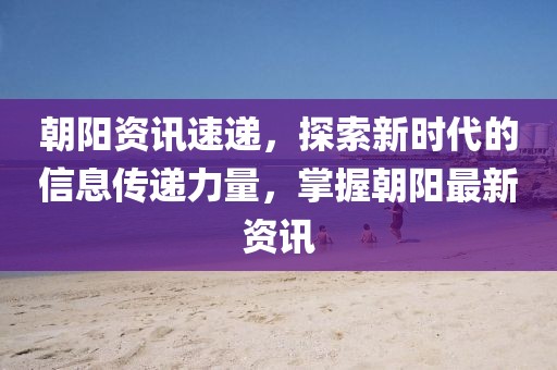 朝阳资讯速递,探索新时代的信息传递力量,掌握朝阳最新资讯