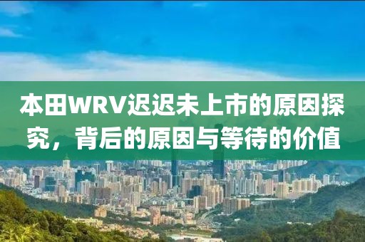 本田WRV迟迟未上市的原因探究,背后的原因与等待的价值