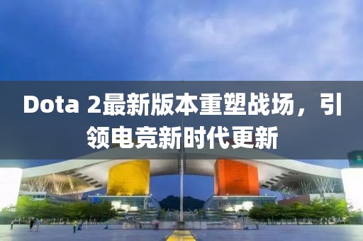 Dota 2最新版本重塑战场,引领电竞新时代更新