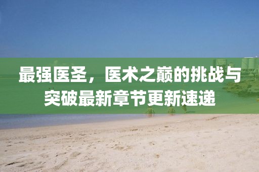 最强医圣,医术之巅的挑战与突破最新章节更新速递