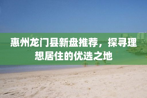惠州龙门县新盘推荐,探寻理想居住的优选之地
