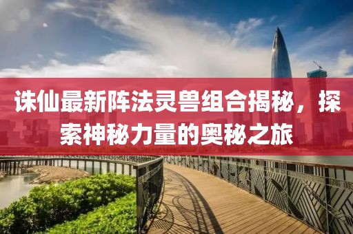 诛仙最新阵法灵兽组合揭秘，探索神秘力量的奥秘之旅