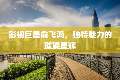 影视巨星俞飞鸿,独特魅力的璀璨星辉