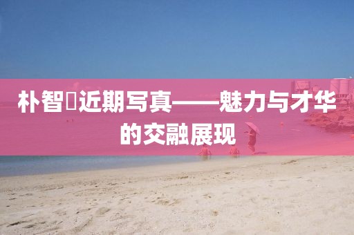 朴智旻近期写真——魅力与才华的交融展现